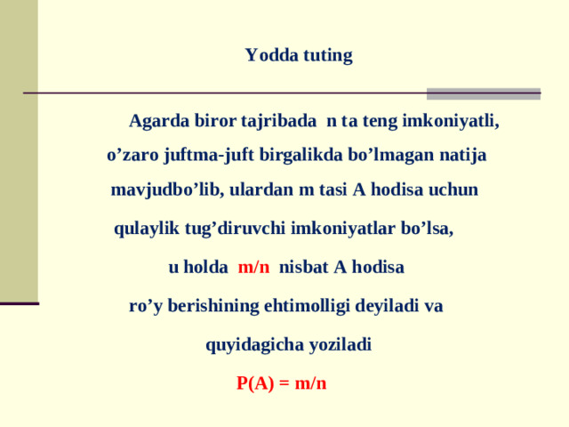 Yodda tuting    Agarda biror tajribada n ta teng imkoniyatli, o’zaro juftma-juft birgalikda bo’lmagan natija mavjudbo’lib, ulardan m tasi A hodisa uchun qulaylik tug’diruvchi imkoniyatlar bo’lsa, u holda m/n nisbat A hodisa ro’y berishining ehtimolligi deyiladi va  quyidagicha yoziladi P(A) = m/n