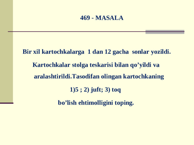 469 - MASALA  Bir xil kartochkalarga 1 dan 12 gacha sonlar yozildi. Kartochkalar stolga teskarisi bilan qo’yildi va aralashtirildi.Tasodifan olingan kartochkaning 1)5 ; 2) juft; 3) toq bo’lish ehtimolligini toping.