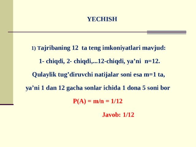 YECHISH   1) T ajribaning 12 ta teng imkoniyatlari mavjud:  1- chiqdi, 2- chiqdi,...12-chiqdi, ya’ni n=12. Qulaylik tug’diruvchi natijalar soni esa m=1 ta, ya’ni 1 dan 12 gacha sonlar ichida 1 dona 5 soni bor P(A) = m/n = 1/12  Javob: 1/12
