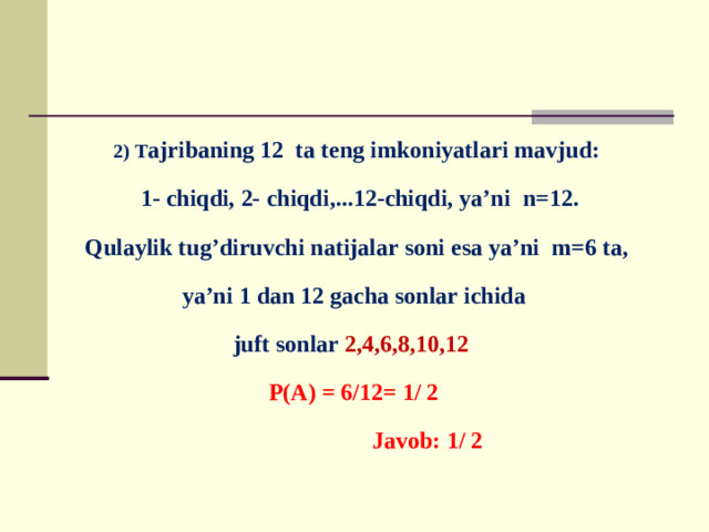 2) T ajribaning 12 ta teng imkoniyatlari mavjud:  1- chiqdi, 2- chiqdi,...12-chiqdi, ya’ni n=12. Qulaylik tug’diruvchi natijalar soni esa ya’ni m=6 ta, ya’ni 1 dan 12 gacha sonlar ichida juft sonlar 2,4,6,8,10,12  P(A) = 6/12= 1/ 2  Javob: 1/ 2