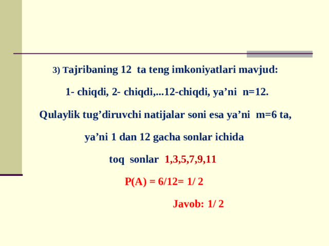 3) T ajribaning 12 ta teng imkoniyatlari mavjud:  1- chiqdi, 2- chiqdi,...12-chiqdi, ya’ni n=12. Qulaylik tug’diruvchi natijalar soni esa ya’ni m=6 ta, ya’ni 1 dan 12 gacha sonlar ichida toq sonlar 1,3,5,7,9,11  P(A) = 6/12= 1/ 2  Javob: 1/ 2