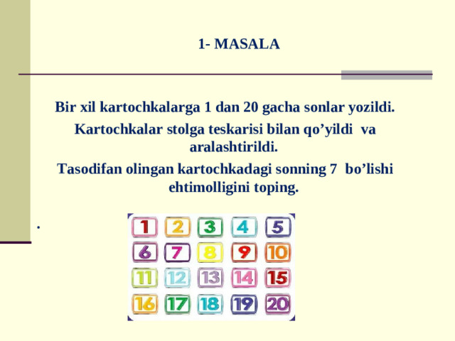 1- MASALA  Bir xil kartochkalarga 1 dan 20 gacha sonlar yozildi. Kartochkalar stolga teskarisi bilan qo’yildi va aralashtirildi. Tasodifan olingan kartochkadagi sonning 7 bo’lishi ehtimolligini toping.  .