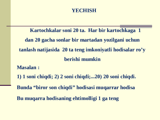 YECHISH    Kartochkalar soni 20 ta. Har bir kartochkaga 1 dan 20 gacha sonlar bir martadan yozilgani uchun tanlash natijasida 20 ta teng imkoniyatli hodisalar ro’y berishi mumkin  Masalan :  1) 1 soni chiqdi; 2) 2 soni chiqdi;...20) 20 soni chiqdi.  Bunda “biror son chiqdi” hodisasi muqarrar hodisa  Bu muqarra hodisaning ehtimolligi 1 ga teng