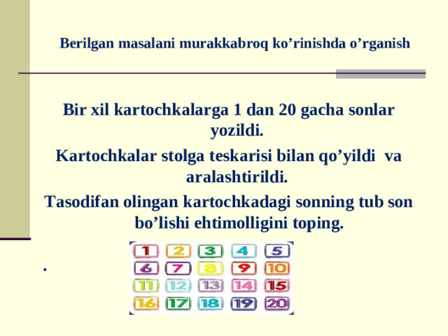 Berilgan masalani murakkabroq ko’rinishda o’rganish   Bir xil kartochkalarga 1 dan 20 gacha sonlar yozildi. Kartochkalar stolga teskarisi bilan qo’yildi va aralashtirildi. Tasodifan olingan kartochkadagi sonning tub son bo’lishi ehtimolligini toping.  .