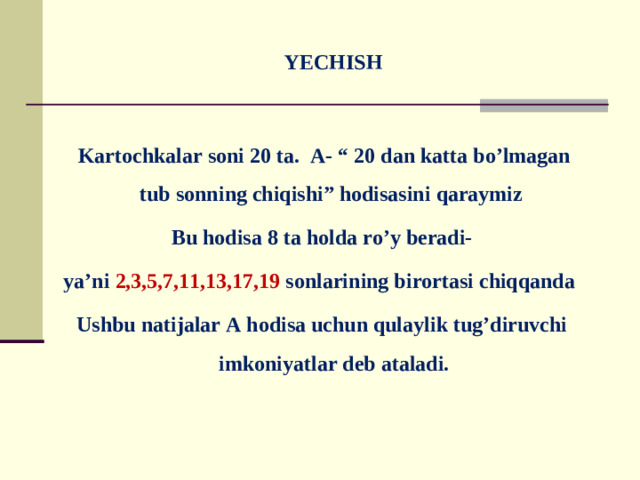 YECHISH    Kartochkalar soni 20 ta. A- “ 20 dan katta bo’lmagan tub sonning chiqishi” hodisasini qaraymiz Bu hodisa 8 ta holda ro’y beradi- ya’ni 2,3,5,7,11,13,17,19 sonlarining birortasi chiqqanda Ushbu natijalar A hodisa uchun qulaylik tug’diruvchi imkoniyatlar deb ataladi.
