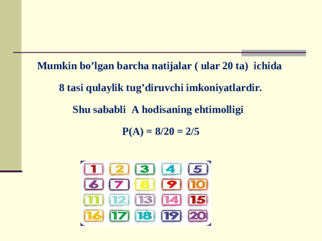 Mumkin bo’lgan barcha natijalar ( ular 20 ta) ichida  8 tasi qulaylik tug’diruvchi imkoniyatlardir. Shu sababli A hodisaning ehtimolligi  P(A) = 8/20 = 2/5