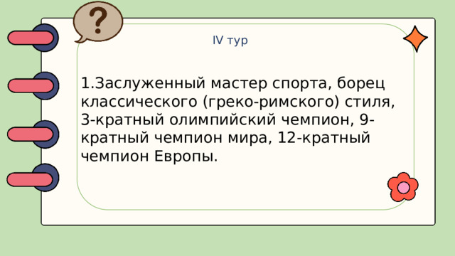 IV тур 1.Заслуженный мастер спорта, борец классического (греко-римского) стиля, 3-кратный олимпийский чемпион, 9-кратный чемпион мира, 12-кратный чемпион Европы.