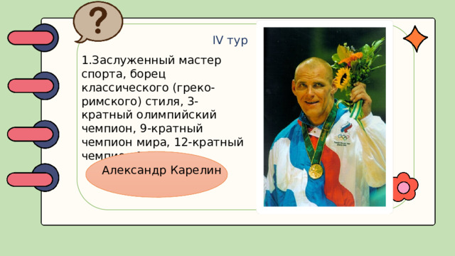 IV тур 1.Заслуженный мастер спорта, борец классического (греко-римского) стиля, 3-кратный олимпийский чемпион, 9-кратный чемпион мира, 12-кратный чемпион Европы. Александр Карелин