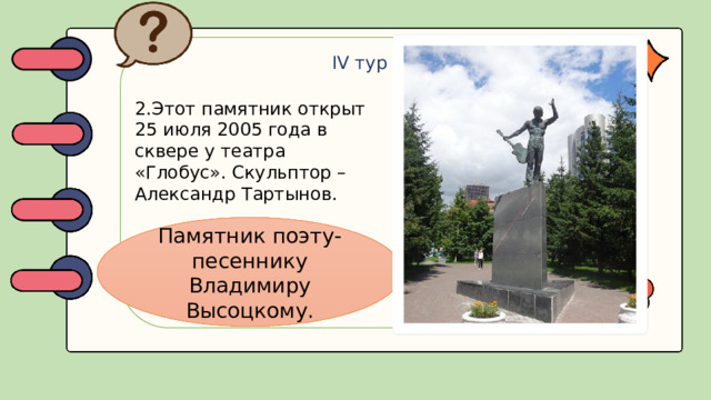 IV тур 2.Этот памятник открыт 25 июля 2005 года в сквере у театра «Глобус». Скульптор – Александр Тартынов. Памятник поэту-песеннику Владимиру Высоцкому.