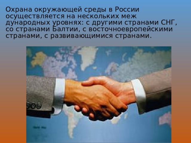 Охрана окружающей среды в России осуществляется на нескольких меж­дународных уровнях: с другими странами СНГ, со странами Балтии, с восточноевропейскими странами, с развивающимися странами.