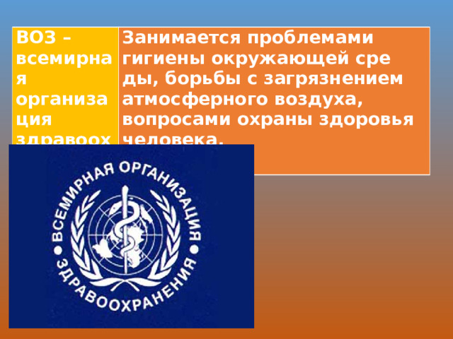 ВОЗ – всемирная организация здравоохранения Занимается проблемами гигиены окружающей сре­ды, борьбы с загрязнением атмосферного воздуха, вопросами охраны здоровья человека.