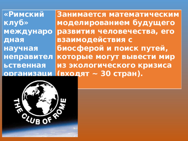 «Римский клуб» международная научная неправительственная организация Занимается математическим моделированием бу­дущего развития человечества, его взаимодействия с биосферой и поиск путей, которые могут вывести мир из экологического кризиса (входят ~ 30 стран).  