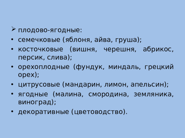 плодово-ягодные: семечковые (яблоня, айва, груша); косточковые (вишня, черешня, абрикос, персик, слива); орехоплодные (фундук, миндаль, грецкий орех); цитрусовые (мандарин, лимон, апельсин); ягодные (малина, смородина, земляника, виноград); декоративные (цветоводство).