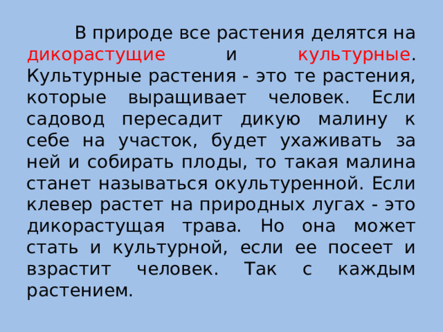 В природе все растения делятся на дикорастущие и культурные .  Культурные растения - это те растения, которые выращивает человек. Если садовод пересадит дикую малину к себе на участок, будет ухаживать за ней и собирать плоды, то такая малина станет называться окультуренной. Если клевер растет на природных лугах - это дикорастущая трава. Но она может стать и культурной, если ее посеет и взрастит человек. Так с каждым растением.