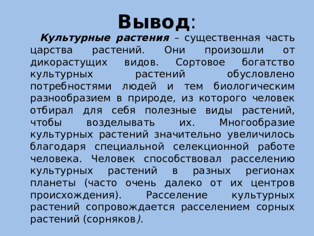 Вывод :  Культурные растения – существенная часть царства растений. Они произошли от дикорастущих видов. Сортовое богатство культурных растений обусловлено потребностями людей и тем биологическим разнообразием в природе, из которого человек отбирал для себя полезные виды растений, чтобы возделывать их. Многообразие культурных растений значительно увеличилось благодаря специальной селекционной работе человека. Человек способствовал расселению культурных растений в разных регионах планеты (часто очень далеко от их центров происхождения). Расселение культурных растений сопровождается расселением сорных растений (сорняков ).