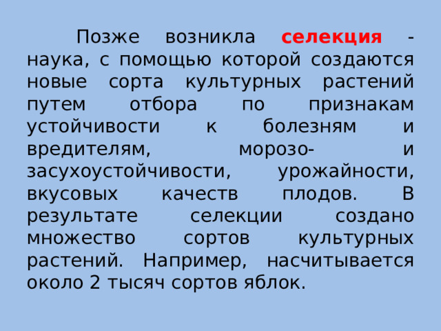 Позже возникла селекция - наука, с помощью которой создаются новые сорта культурных растений путем отбора по признакам устойчивости к болезням и вредителям, морозо- и засухоустойчивости, урожайности, вкусовых качеств плодов. В результате селекции создано множество сортов культурных растений. Например, насчитывается около 2 тысяч сортов яблок.