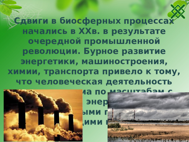 Сдвиги в биосферных процессах начались в XXв. в результате очередной промышленной революции. Бурное развитие энергетики, машиностроения, химии, транспорта привело к тому, что человеческая деятельность стала сравнима по масштабам с естественными энергетическими и материальными процессами, происходящими в биосфере.