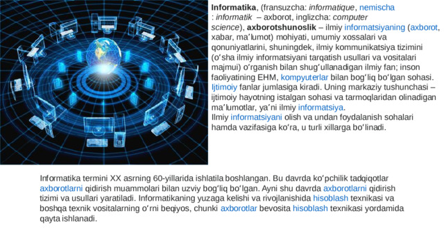 Informatika , ( fransuzcha :  informatique ,  nemischa :  informatik   – axborot,  inglizcha :  computer science ),  axborotshunoslik  – ilmiy  informatsiyaning  ( axborot , xabar, maʼlumot) mohiyati, umumiy xossalari va qonuniyatlarini, shuningdek, ilmiy  kommunikatsiya  tizimini (oʻsha ilmiy  informatsiyani  tarqatish usullari va vositalari majmui) oʻrganish bilan shugʻullanadigan ilmiy  fan ; inson faoliyatining  EHM ,  kompyuterlar  bilan bogʻliq boʻlgan sohasi.  Ijtimoiy  fanlar  jumlasiga kiradi. Uning markaziy tushunchasi – ijtimoiy hayotning istalgan sohasi va tarmoqlaridan olinadigan maʼlumotlar, yaʼni ilmiy  informatsiya . Ilmiy  informatsiyani  olish va undan foydalanish sohalari hamda vazifasiga koʻra, u turli xillarga boʻlinadi. Informatika termini XX asrning 60-yillarida ishlatila boshlangan. Bu davrda koʻpchilik tadqiqotlar  axborotlarni  qidirish muammolari bilan uzviy bogʻliq boʻlgan. Ayni shu davrda  axborotlarni  qidirish tizimi va usullari yaratiladi. Informatikaning yuzaga kelishi va rivojlanishida  hisoblash  texnikasi  va boshqa texnik vositalarning oʻrni beqiyos, chunki  axborotlar  bevosita  hisoblash  texnikasi  yordamida qayta ishlanadi.