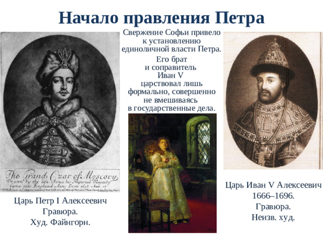 Начало правления Петра Свержение Софьи привело  к установлению единоличной власти Петра. Его брат  и соправитель  Иван V   царствовал лишь формально, совершенно  не вмешиваясь  в государственные дела. Царь Иван V Алексеевич 1666–1696. Гравюра. Неизв. худ. Царь Петр I Алексеевич Гравюра. Худ. Файнгорн.