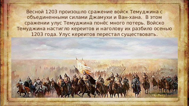 Весной 1203 произошло сражение войск Темуджина с объединенными силами Джамухи и Ван-хана.  В этом сражении улус Темуджина понёс много потерь. Войско Темуджина настигло кереитов и наголову их разбило осенью 1203 года. Улус кереитов перестал существовать.
