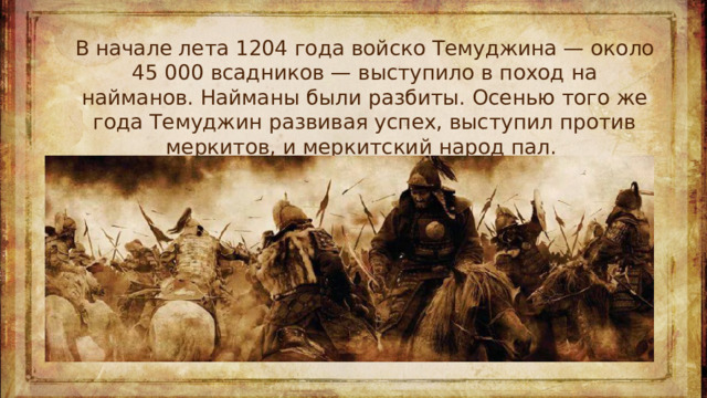 В начале лета 1204 года войско Темуджина — около 45 000 всадников — выступило в поход на найманов. Найманы были разбиты. Осенью того же года Темуджин развивая успех, выступил против меркитов, и меркитский народ пал. 