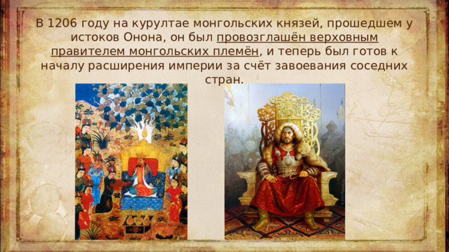В 1206 году на курултае монгольских князей, прошедшем у истоков Онона, он был провозглашён верховным правителем монгольских племён , и теперь был готов к началу расширения империи за счёт завоевания соседних стран.
