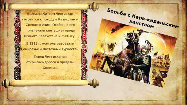 Борьба с Кара-киданьским ханством Вслед за Китаем Чингисхан готовился к походу в Казахстан и Среднюю Азию. Особенно его привлекали цветущие города Южного Казахстана и Жетысу.  В 1218 г. монголы завоевали Семиречье и Восточный Туркестан. Перед Чингисханом открылась дорога в пределы Хорезма.