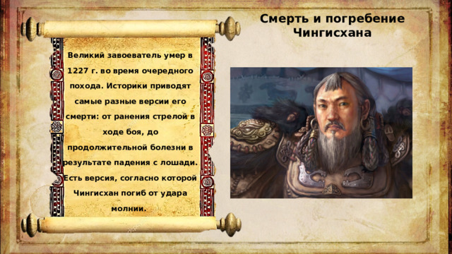 Смерть и погребение Чингисхана   Великий завоеватель умер в 1227 г. во время очередного похода. Историки приводят самые разные версии его смерти: от ранения стрелой в ходе боя, до продолжительной болезни в результате падения с лошади. Есть версия, согласно которой Чингисхан погиб от удара молнии.