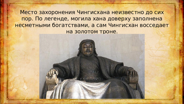 Место захоронения Чингисхана неизвестно до сих пор. По легенде, могила хана доверху заполнена несметными богатствами, а сам Чингисхан восседает на золотом троне.
