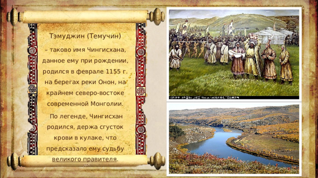 Тэмуджин (Темучин) – таково имя Чингисхана, данное ему при рождении, родился в феврале 1155 г. на берегах реки Онон, на крайнем северо-востоке современной Монголии.  По легенде, Чингисхан родился, держа сгусток крови в кулаке, что предсказало ему судьбу великого правителя .