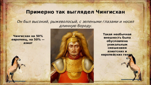 Примерно так выглядел Чингисхан Он был высокий, рыжеволосый, с зелеными глазами и носил длинную бороду. Такая необычная внешность была обусловлена уникальным смешением азиатских и европейских генов. Чингисхан на 50% европеец, на 50% — азиат