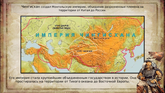 Чингисхан создал Монгольскую империю, объединив разрозненные племена на территории от Китая до России. Его империя стала крупнейшим объединенным государством в истории. Она простиралась на территории от Тихого океана до Восточной Европы.