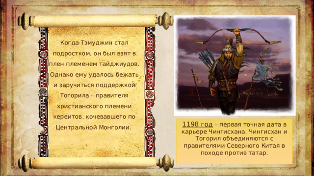 Когда Тэмуджин стал подростком, он был взят в плен племенем тайджиудов. Однако ему удалось бежать и заручиться поддержкой Тогорила – правителя христианского племени кереитов, кочевавшего по Центральной Монголии.  1198 год – первая точная дата в карьере Чингисхана. Чингисхан и Тогорил объединяются с правителями Северного Китая в походе против татар.