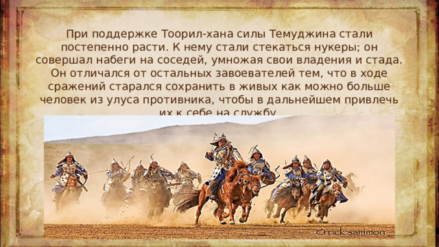 При поддержке Тоорил-хана силы Темуджина стали постепенно расти. К нему стали стекаться нукеры; он совершал набеги на соседей, умножая свои владения и стада. Он отличался от остальных завоевателей тем, что в ходе сражений старался сохранить в живых как можно больше человек из улуса противника, чтобы в дальнейшем привлечь их к себе на службу.