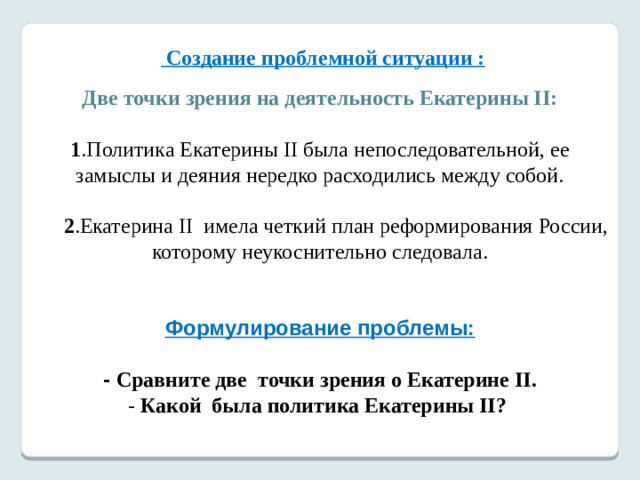 Создание проблемной ситуации :   Две точки зрения на деятельность Екатерины II: 1 .Политика Екатерины II была непоследовательной, ее замыслы и деяния нередко расходились между собой.  2 .Екатерина II имела четкий план реформирования России, которому неукоснительно следовала.   Формулирование проблемы:   - Сравните две точки зрения о Екатерине II.  - Какой была политика Екатерины II?   