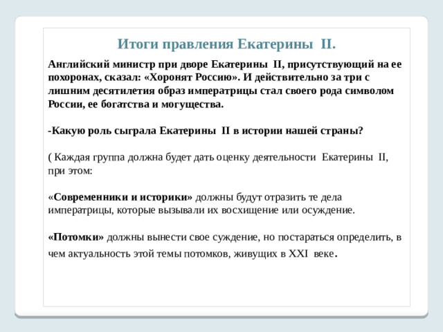 6.Выявите противоречия в характере и деятельности личности.  Возвратимся к двум точкам зрения, заданным в начале урока, на деятельность Екатерины II.   Задание 24 по истории ЕГЭ ( бывшее С5). Анализ различных точек зрения и их защита   Ниже приведены две точки зрения на деятельность Екатерины II. 1. Политика Екатерины II была непоследовательной, её замыслы и деяния нередко расходились между собой. 2. Екатерина II имела четкий план реформирования России, которому неукоснительно следовала. Укажите, какая из названных точек зрения вам представляется более предпочтительной и убедительной. Приведите не менее трех фактов, положений, которые могут служить аргументами, подтверждающих избранную вами точку зрения. Ответ: Ученик может выбрать одну из названных точек зрения, но при этом должен привести подтверждающие её аргументы.