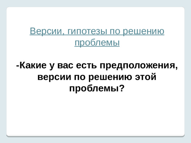 Версии, гипотезы по решению проблемы  -Какие у вас есть предположения, версии по решению этой проблемы?  