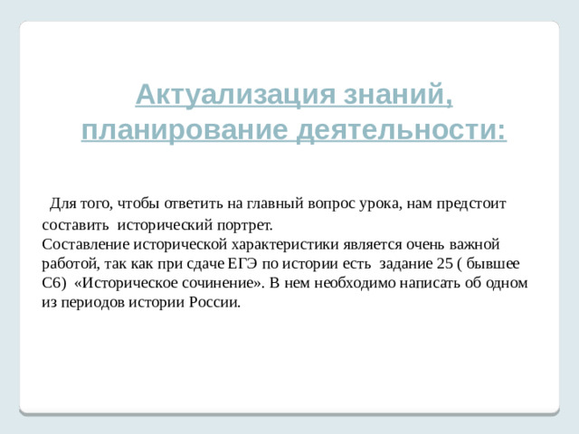 Актуализация знаний, планирование деятельности:   Для того, чтобы ответить на главный вопрос урока, нам предстоит составить исторический портрет. Составление исторической характеристики является очень важной работой, так как при сдаче ЕГЭ по истории есть задание 25 ( бывшее С6) «Историческое сочинение». В нем необходимо написать об одном из периодов истории России.    