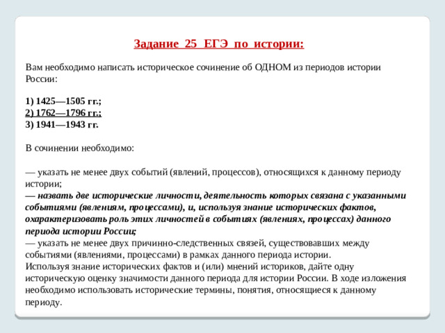 Задание 25 ЕГЭ по истории:   Вам необходимо написать историческое сочинение об ОДНОМ из периодов истории России:   1) 1425—1505 гг.; 2) 1762—1796 гг.; 3) 1941—1943 гг.   В сочинении необходимо:   — указать не менее двух событий (явлений, процессов), относящихся к данному периоду истории; — назвать две исторические личности, деятельность которых связана с указанными событиями (явлениям, процессами), и, используя знание исторических фактов, охарактеризовать роль этих личностей в событиях (явлениях, процессах) данного периода истории России; — указать не менее двух причинно-следственных связей, существовавших между событиями (явлениями, процессами) в рамках данного периода истории. Используя знание исторических фактов и (или) мнений историков, дайте одну историческую оценку значимости данного периода для истории России. В ходе изложения необходимо использовать исторические термины, понятия, относящиеся к данному периоду .     