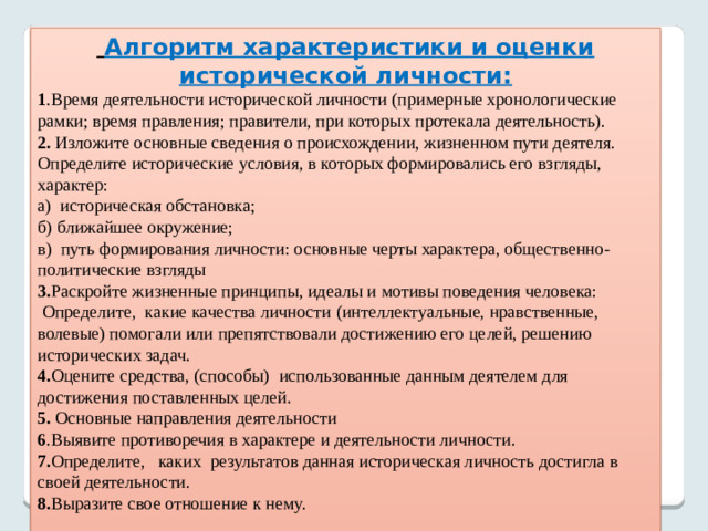 Алгоритм характеристики и оценки исторической личности: 1 .Время деятельности исторической личности (примерные хронологические рамки; время правления; правители, при которых протекала деятельность). 2. Изложите основные сведения о происхождении, жизненном пути деятеля. Определите исторические условия, в которых формировались его взгляды, характер: а) историческая обстановка; б) ближайшее окружение; в) путь формирования личности: основные черты характера, общественно-политические взгляды 3. Раскройте жизненные принципы, идеалы и мотивы поведения человека:  Определите, какие качества личности (интеллектуальные, нравственные, волевые) помогали или препятствовали достижению его целей, решению исторических задач. 4. Оцените средства, (способы) использованные данным деятелем для достижения поставленных целей. 5. Основные направления деятельности 6 .Выявите противоречия в характере и деятельности личности. 7. Определите, каких результатов данная историческая личность достигла в своей деятельности. 8. Выразите свое отношение к нему.   