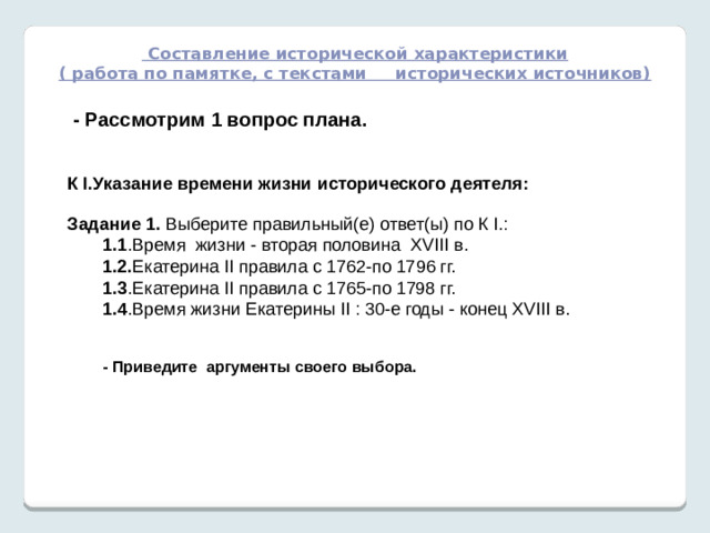 Составление исторической характеристики ( работа по памятке, с текстами исторических источников)   - Рассмотрим 1 вопрос плана.  К I.Указание времени жизни исторического деятеля: Задание 1. Выберите правильный(е) ответ(ы) по К I.: 1.1 .Время жизни - вторая половина XVIII в. 1.2. Екатерина II правила с 1762-по 1796 гг. 1.3 .Екатерина II правила с 1765-по 1798 гг. 1.4 .Время жизни Екатерины II : 30-е годы - конец XVIII в.   - Приведите аргументы своего выбора.