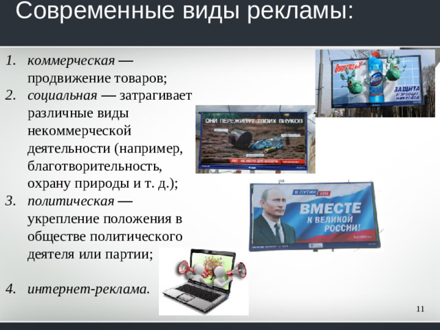 Современные виды рекламы:   коммерческая — продвижение товаров; социальная — затрагивает различные виды некоммерческой деятельности (например, благотворительность, охрану при­роды и т. д.); политическая — укрепление положения в обществе политического деятеля или партии;  интернет-реклама.