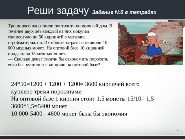 Реши задачу  Задание №5 в тетрадях Три поросенка решили построить кирпичный дом. В течение двух лет каждый из них покупал ежемесячно по 50 кирпичей в ма­газине стройматериалов. Их общие затраты составили 10 000 мед­ных монет. На оптовой базе 10 кирпичей продают за 15 медных монет. — Сколько денег смогли бы сэкономить поросята, если бы купили все кирпичи на оптовой базе? 24*50=1200 + 1200 + 1200= 3600 кирпичей всего куплено тремя поросятами На оптовой базе 1 кирпич стоит 1,5 монеты 15/10= 1,5 3600*1,5=5400 монет 10 000-5400= 4600 монет была бы экономия