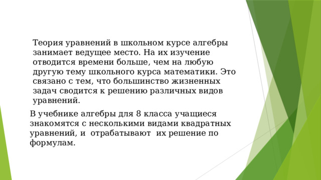 Теория уравнений в школьном курсе алгебры занимает ведущее место. На их изучение отводится времени больше, чем на любую другую тему школьного курса математики. Это связано с тем, что большинство жизненных задач сводится к решению различных видов уравнений. В учебнике алгебры для 8 класса учащиеся знакомятся с несколькими видами квадратных уравнений, и отрабатывают их решение по формулам.