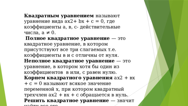 Квадратным уравнением называют уравнение вида ах2+ bх + с = 0, где коэффициенты а, в, с- действительные числа, а ≠ 0.  Полное квадратное уравнение — это квадратное уравнение, в котором присутствуют все три слагаемых т.е. коэффициенты в и с отличны от нуля. Неполное квадратное уравнение — это уравнение, в котором хотя бы один из коэффициентов в или, с равен нулю. Корнем квадратного уравнения ах2 + вх + с = 0 называют всякое значение переменной х, при котором квадратный трехчлен ах2 + вх + с обращается в нуль. Решить квадратное уравнение — значит найти все его.