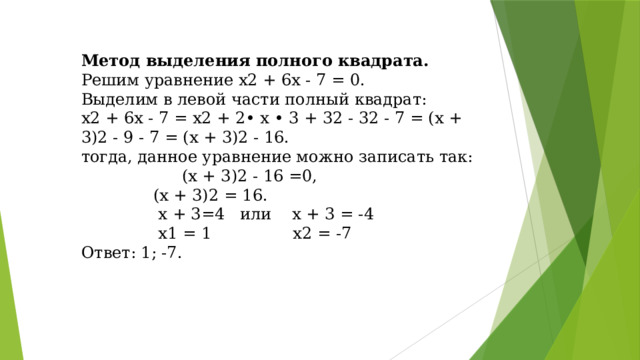 Метод выделения полного квадрата. Решим уравнение х2 + 6х - 7 = 0. Выделим в левой части полный квадрат: х2 + 6х - 7 = х2 + 2• х • 3 + 32 - 32 - 7 = (х + 3)2 - 9 - 7 = (х + 3)2 - 16. тогда, данное уравнение можно записать так:   (х + 3)2 - 16 =0,    (х + 3)2 = 16.     х + 3=4 или х + 3 = -4     х1 = 1 х2 = -7 Ответ: 1; -7.