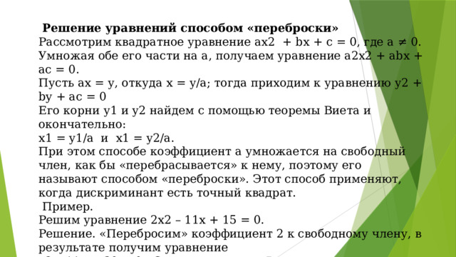 Решение уравнений способом «переброски» Рассмотрим квадратное уравнение ах2 + bх + с = 0, где а ≠ 0. Умножая обе его части на а, получаем уравнение а2х2 + аbх + ас = 0. Пусть ах = у, откуда х = у/а; тогда приходим к уравнению у2 + by + ас = 0 Его корни у1 и у2 найдем с помощью теоремы Виета и окончательно: х1 = у1/а и х1 = у2/а. При этом способе коэффициент а умножается на свободный член, как бы «перебрасывается» к нему, поэтому его называют способом «переброски». Этот способ применяют, когда дискриминант есть точный квадрат.  Пример. Решим уравнение 2х2 – 11х + 15 = 0. Решение. «Перебросим» коэффициент 2 к свободному члену, в результате получим уравнение у2 – 11у + 30 = 0. Согласно теореме Виета  у1 = 5 , х1 = 5/2 , x1 = 2,5  у2 = 6; x2 = 6/2; x2 = 3. Ответ: 2,5; 3.