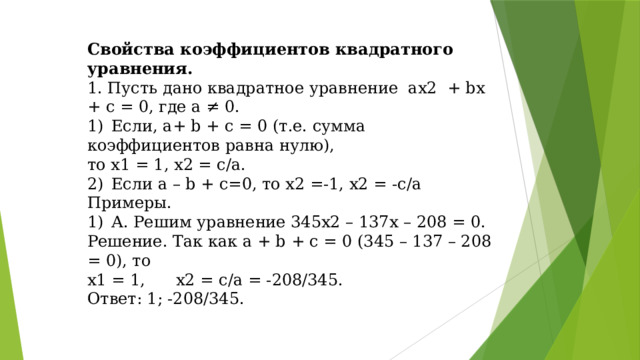 Свойства коэффициентов квадратного уравнения. 1. Пусть дано квадратное уравнение ах2 + bх + с = 0, где а ≠ 0. 1)  Если, а+ b + с = 0 (т.е. сумма коэффициентов равна нулю), то х1 = 1, х2 = с/а. 2)  Если a – b + c=0, то х2 =-1, х2 = -с/а Примеры. 1)  А. Решим уравнение 345х2 – 137х – 208 = 0. Решение. Так как а + b + с = 0 (345 – 137 – 208 = 0), то х1 = 1, х2 = c/a = -208/345. Ответ: 1; -208/345.