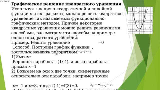 Графическое решение квадратного уравнения. Используя знания о квадратичной и линейной функциях и их графиках, можно решить квадратное уравнение так называемым функционально-графическим методом. Причем некоторые квадратные уравнения можно решить различными способами, рассмотрим эти способы на примере одного квадратного уравнения. Пример. Решить уравнение =0  1способ. Построим график функции , воспользовавшись алгоритмом. 1)Имеем:  Вершина параболы - (1;-4), а осью параболы – прямая x=1 2) Возьмем на оси х две точки, симметричные относительно оси параболы, например точки  х= -1 и х=3, тогда f(-1)=f(3)=0.  3) Через точки (-1;0) , (1;-4), (3;0) проводим параболу Корнями уравнений являются абсциссы точек пересечения параболы с осью х; значит, корни уравнения