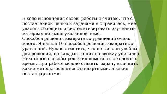 В ходе выполнения своей работы я считаю, что с поставленной целью и задачами я справилась, мне удалось обобщить и систематизировать изученный материал по выше указанной теме. Способов решения квадратных уравнений очень много. Я нашла 10 способов решения квадратных уравнений. Нужно отметить, что не все они удобны для решения, но каждый из них по-своему уникален. Некоторые способы решения помогают сэкономить время. При работе можно ставить задачу выяснить какие методы являются стандартными, а какие нестандартными.
